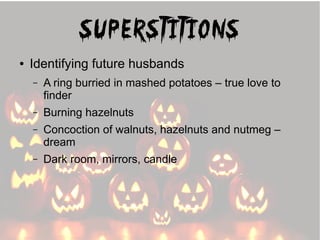 Superstitions
●

Identifying future husbands
–

A ring burried in mashed potatoes – true love to
finder

–

Burning hazelnuts

–

Concoction of walnuts, hazelnuts and nutmeg –
dream

–

Dark room, mirrors, candle

 