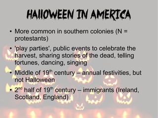 Halloween in America
●

●

●

●

More common in southern colonies (N =
protestants)
'play parties', public events to celebrate the
harvest, sharing stories of the dead, telling
fortunes, dancing, singing
th

Middle of 19 century – annual festivities, but
not Halloween
nd

th

2 half of 19 century – immigrants (Ireland,
Scotland, England)

 