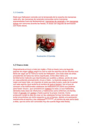 1.1 Comida
Dado que Halloween coincide con la temporada de la cosecha de manzanas
cada año, las manzanas de caramelo (conocidas como manzanas
acarameladas fuera de Norteamérica), manzanas de caramelo y las manzanas
dulces son comunes durante las fiestas. A veces van seguida de laminación
con frutos secos.

Ilustración 2 Comida

1.2 Truco o trato
Originalmente el truco o trato (en inglés «Trick-or-treat») era una leyenda
popular de origen céltico según la cual no solo los espíritus de los difuntos eran
libres de vagar por la Tierra la noche de Halloween, sino toda clase de entes
procedentes de todos los reinos espirituales. Entre ellos había uno
terriblemente malévolo que deambulaba por pueblos y aldeas, yendo de casa
en casa pidiendo precisamente «truco o trato». La leyenda asegura que lo
mejor era hacer trato, sin importar el costo que éste tuviera, pues de no pactar
con este espíritu (que recibiría el nombre de jack-o'-lantern, con el que se
conocen a las tradicionales calabazas de Halloween) él usaría sus poderes
para hacer «truco», que consistiría en maldecir la casa y a sus habitantes,
dándoles toda clase de infortunios y maldiciones como enfermar a la familia,
matar al ganado con pestes o hasta quemar la propia vivienda. Como
protección surgió la idea de crear en las calabazas formas horrendas, para así
evitar encontrarse con dicho espectro (y con el tiempo, debido a la asociación
mental entre el espíritu y las calabazas[cita requerida], el nombre de este sería dado
a ellas, que es como son conocidas hoy día cuando llega esta fiesta).

3
Luis Luna

 
