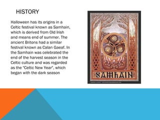 HISTORY
Halloween has its origins in a
Celtic festival known as Samhain,
which is derived from Old Irish
and means end of summer. The
ancient Britons had a similar
festival known as Calan Gaeaf. In
the Samhain was celebrated the
end of the harvest season in the
Celtic culture and was regarded
as the "Celtic New Year", which
began with the dark season

 