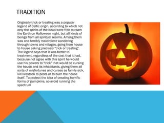 TRADITION
Originally trick or treating was a popular
legend of Celtic origin, according to which not
only the spirits of the dead were free to roam
the Earth on Halloween night, but all kinds of
beings from all spiritual realms. Among them
was one terribly malevolent wandering
through towns and villages, going from house
to house asking precisely "trick or treating".
The legend says that it was better to
treatment, regardless of the cost that it had,
because not agree with this spirit he would
use his powers to "trick" that would be cursing
the house and its inhabitants, giving them all
sorts of misfortunes and curses as family sick,
kill livestock to pests or to burn the house
itself. To protect the idea of creating horrific
forms of pumpkins, so avoid running the
spectrum

 