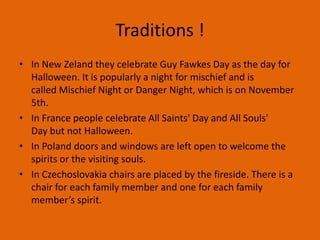 Traditions !
• In New Zeland they celebrate Guy Fawkes Day as the day for
Halloween. It is popularly a night for mischief and is
called Mischief Night or Danger Night, which is on November
5th.
• In France people celebrate All Saints' Day and All Souls'
Day but not Halloween.
• In Poland doors and windows are left open to welcome the
spirits or the visiting souls.
• In Czechoslovakia chairs are placed by the fireside. There is a
chair for each family member and one for each family
member’s spirit.

 