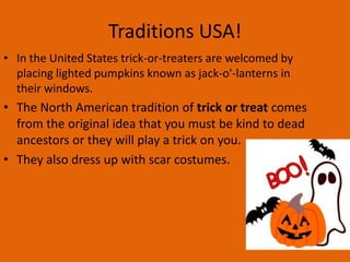Traditions USA!
• In the United States trick-or-treaters are welcomed by
placing lighted pumpkins known as jack-o'-lanterns in
their windows.

• The North American tradition of trick or treat comes
from the original idea that you must be kind to dead
ancestors or they will play a trick on you.
• They also dress up with scar costumes.

 