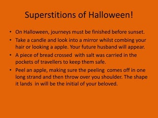 Superstitions of Halloween!
• On Halloween, journeys must be finished before sunset.
• Take a candle and look into a mirror whilst combing your
hair or looking a apple. Your future husband will appear.
• A piece of bread crossed with salt was carried in the
pockets of travellers to keep them safe.
• Peel an apple, making sure the peeling comes off in one
long strand and then throw over you shoulder. The shape
it lands in will be the initial of your beloved.

 
