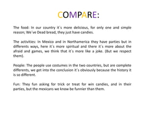 COMPARE:
The food: In our country it´s more delicious, for only one and simple
reason; We´ve Dead bread, they just have candies.
The activities: In Mexico and in Northamerica they have parties but in
differents ways, here it´s more spiritual and there it´s more about the
afraid and games, we think that it´s more like a joke. (But we respect
them).

People: The people use costumes in the two countries, but are complete
differents, we get into the conclusion it´s obviously because the history it
is so different.
Fun: They fun asking for trick or treat for win candies, and in their
parties, but the mexicans we know be funnier than them.

 