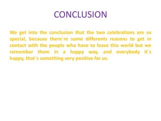 CONCLUSION
We get into the conclusion that the two celebrations are so
special, because there´re some differents reasons to get in
contact with the people who have to leave this world but we
remember them in a happy way, and everybody it´s
happy, that´s something very positive for us.

 