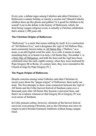 Every year, a debate rages among Catholics and other Christians: Is
Halloween a satanic holiday or merely a secular one? Should Catholic
children dress up like ghosts and goblins? Is it good for children to be
scared? Lost in the debate is the history of Halloween, which, far
from being a pagan religious event, is actually a Christian celebration
that's almost 1,300 years old.
The Christian Origins of Halloween:
"Halloween" is a name that means nothing by itself. It is a contraction
of "All Hallows Eve," and it designates the vigil of All Hallows Day,
more commonly known today as All Saints Day. ("Hallow," as a
noun, is an old English word for saint. As a verb, it means to make
something holy or to honor it as holy.) All Saints Day, November 1, is
a Holy Day of Obligation, and both the feast and the vigil have been
celebrated since the early eighth century, when they were instituted by
Pope Gregory III in Rome. (A century later, they were extended to the
Church at large by Pope Gregory IV.)
The Pagan Origins of Halloween:
Despite concerns among some Catholics and other Christians in
recent years about the "pagan origins" of Halloween, there really are
none. The first attempts to show some connection between the vigil of
All Saints and the Celtic harvest festival of Samhain came over a
thousand years after All Saints Day became a universal feast, and
there's no evidence whatsoever that Gregory III or Gregory IV was
even aware of Samhain.
In Celtic peasant culture, however, elements of the harvest festival
survived, even among Christians, just as the Christmas tree owes its
origins to pre-Christian Germanic traditions without being a pagan
ritual.

 