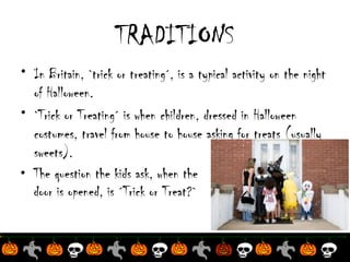 TRADITIONS
• In Britain, `trick or treating´, is a typical activity on the night
of Halloween.
• `Trick or Treating´ is when children, dressed in Halloween
costumes, travel from house to house asking for treats (usually
sweets).
• The question the kids ask, when the
door is opened, is ´Trick or Treat?`

 