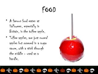 FOOD
• A famous food eaten at
Halloween, especially in
Britain, is the toffee apple.
• Toffee apples, are just normal
apples but covered in a sugar
sauce, with a stick through
the middle - used as a
handle.

 