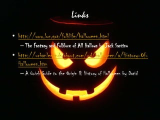 Links
• http://www.loc.gov/folklife/halloween.html
– The Fantasy and Folklore of All Hallows by Jack Santino
• http://urbanlegends.about.com/od/halloween/a/History-Of-
Halloween.htm
– A Quick Guide to the Origin & History of Halloween by David
Emery
 