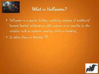 What is Halloween?
• Halloween is a secular holiday combining vestiges of traditional
harvest festival celebrations with customs more peculiar to the
occasion such as costume wearing, trick-or-treating.
• It takes place on October 31.
 