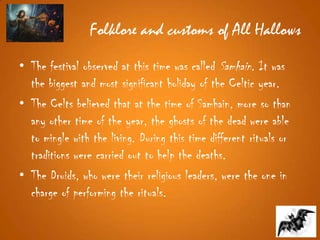 Folklore and customs of All Hallows
• The festival observed at this time was called Samhain. It was
the biggest and most significant holiday of the Celtic year.
• The Celts believed that at the time of Samhain, more so than
any other time of the year, the ghosts of the dead were able
to mingle with the living. During this time different rituals or
traditions were carried out to help the deaths.
• The Druids, who were their religious leaders, were the one in
charge of performing the rituals.
 
