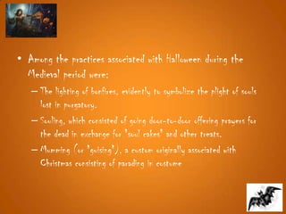• Among the practices associated with Halloween during the
Medieval period were:
– The lighting of bonfires, evidently to symbolize the plight of souls
lost in purgatory.
– Souling, which consisted of going door-to-door offering prayers for
the dead in exchange for "soul cakes" and other treats.
– Mumming (or "guising"), a custom originally associated with
Christmas consisting of parading in costume
 