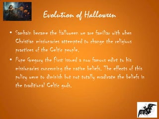 Evolution of Halloween
• Samhain became the Halloween we are familiar with when
Christian missionaries attempted to change the religious
practices of the Celtic people.
• Pope Gregory the First issued a now famous edict to his
missionaries concerning the native beliefs. The effects of this
policy were to diminish but not totally eradicate the beliefs in
the traditional Celtic gods.
 