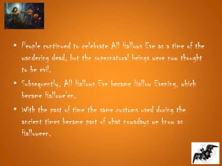 • People continued to celebrate All Hallows Eve as a time of the
wandering dead, but the supernatural beings were now thought
to be evil.
• Subsequently, All Hallows Eve became Hallow Evening, which
became Hallowe'en.
• With the past of time the same customs used during the
ancient times became part of what nowadays we know as
Halloween.
 