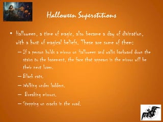 Halloween Superstitions
• Halloween, a time of magic, also became a day of divination,
with a host of magical beliefs. These are some of them:
– If a person holds a mirror on Halloween and walks backward down the
stairs to the basement, the face that appears in the mirror will be
their next lover.
– Black cats.
– Walking under ladders.
– Breaking mirrors.
– Stepping on cracks in the road.
 