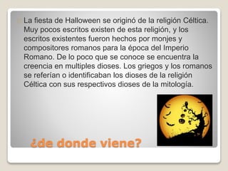 La fiesta de Halloween se originó de la religión Céltica. 
Muy pocos escritos existen de esta religión, y los 
escritos existentes fueron hechos por monjes y 
compositores romanos para la época del Imperio 
Romano. De lo poco que se conoce se encuentra la 
creencia en multiples dioses. Los griegos y los romanos 
se referían o identificaban los dioses de la religión 
Céltica con sus respectivos dioses de la mitología. 
¿de donde viene? 
 