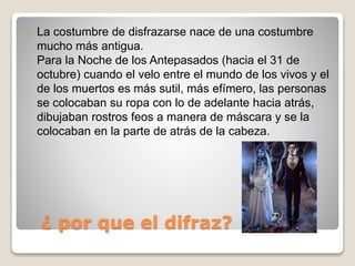 La costumbre de disfrazarse nace de una costumbre 
mucho más antigua. 
Para la Noche de los Antepasados (hacia el 31 de 
octubre) cuando el velo entre el mundo de los vivos y el 
de los muertos es más sutil, más efímero, las personas 
se colocaban su ropa con lo de adelante hacia atrás, 
dibujaban rostros feos a manera de máscara y se la 
colocaban en la parte de atrás de la cabeza. 
¿ por que el difraz? 
