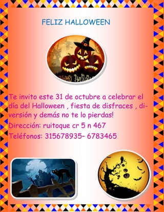 FELIZ HALLOWEEN 
Te invito este 31 de octubre a celebrar el día del Halloween , fiesta de disfraces , di- versión y demás no te lo pierdas! 
Dirección: ruitoque cr 5 n 467 
Teléfonos: 315678935– 6783465 
