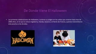 De Donde Viene El Halloween 
• Las primeras celebraciones de Halloween, tuvieron su origen en los celtas que vivieron hace mas de 
2000 años, en lo que es ahora Inglaterra, Irlanda, Escocia y el Norte de Francia, quienes transmitieron 
esta practica a los druidas. 
 