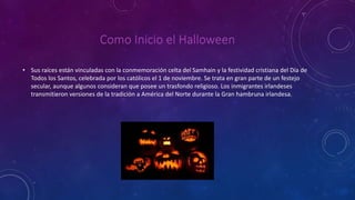 Como Inicio el Halloween 
• Sus raíces están vinculadas con la conmemoración celta del Samhain y la festividad cristiana del Día de 
Todos los Santos, celebrada por los católicos el 1 de noviembre. Se trata en gran parte de un festejo 
secular, aunque algunos consideran que posee un trasfondo religioso. Los inmigrantes irlandeses 
transmitieron versiones de la tradición a América del Norte durante la Gran hambruna irlandesa. 
 