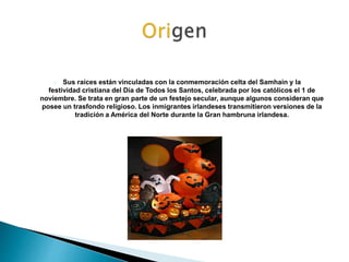 Sus raíces están vinculadas con la conmemoración celta del Samhain y la 
festividad cristiana del Día de Todos los Santos,...