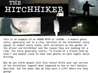This is an example of an URBAN MYTH or LEGEND – a modern ghost 
story, generally set in a city. Versions of the hitchhiker story 
appear in almost every state, with variations on the gender of 
the driver and hitchhiker and the reason they are looking for a 
ride. The story generally starts… “A friend of a friend told me 
that…” and people claim to have seen ghosts on dark nights while 
driving. 
Why do you think people tell this story? Write your own version 
of the hitchhiker legend? What happened to him or her? Details. 
Describe. Set the mood. Why do they want a lift? Where are they 
going? 
 