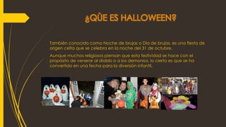 ¿QÙE ES HALLOWEEN?
También conocido como Noche de brujas o Día de brujas, es una fiesta de
origen celta que se celebra en la noche del 31 de octubre.
Aunque muchos religiosos piensan que esta festividad se hace con el
propósito de venerar al diablo o a los demonios, lo cierto es que se ha
convertido en una fecha para la diversión infantil.
 
