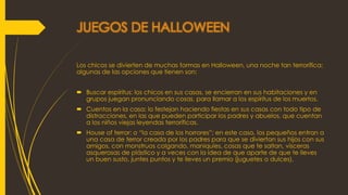 JUEGOS DE HALLOWEEN
Los chicos se divierten de muchas formas en Halloween, una noche tan terrorífica;
algunas de las opciones que tienen son:
 Buscar espíritus: los chicos en sus casas, se encierran en sus habitaciones y en
grupos juegan pronunciando cosas, para llamar a los espíritus de los muertos.
 Cuentos en la casa: lo festejan haciendo fiestas en sus casas con todo tipo de
distracciones, en las que pueden participar los padres y abuelos, que cuentan
a los niños viejas leyendas terroríficas.
 House of terror: o “la casa de los horrores”; en este caso, los pequeños entran a
una casa de terror creada por los padres para que se diviertan sus hijos con sus
amigos, con monstruos colgando, maniquíes, cosas que te saltan, vísceras
asquerosas de plástico y a veces con la idea de que aparte de que te lleves
un buen susto, juntes puntos y te lleves un premio (juguetes o dulces).
 