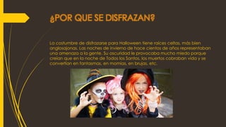 ¿POR QUE SE DISFRAZAN?
La costumbre de disfrazarse para Halloween tiene raíces celtas, más bien
anglosajonas. Las noches de invierno de hace cientos de años representaban
una amenaza a la gente. Su oscuridad le provocaba mucho miedo porque
creían que en la noche de Todos los Santos, los muertos cobraban vida y se
convertían en fantasmas, en momias, en brujas, etc.
 