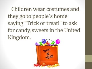 Children wear costumes and 
they go to people´s home 
saying "Trick or treat!" to ask 
for candy, sweets in the United 
Kingdom. 
 