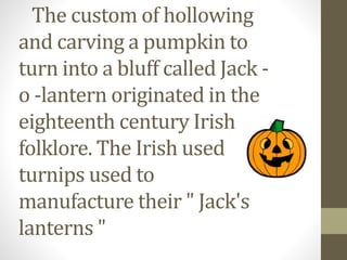 The custom of hollowing 
and carving a pumpkin to 
turn into a bluff called Jack - 
o -lantern originated in the 
eighteenth century Irish 
folklore. The Irish used 
turnips used to 
manufacture their " Jack's 
lanterns " 
 