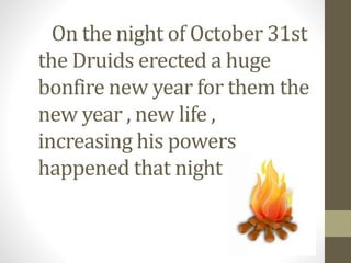 On the night of October 31st 
the Druids erected a huge 
bonfire new year for them the 
new year , new life , 
increasing his powers 
happened that night 
 