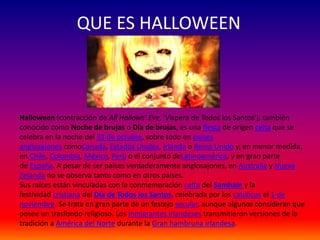 QUE ES HALLOWEEN 
Halloween (contracción de All Hallows' Eve, 'Víspera de Todos los Santos'), también 
conocido como Noche de brujas o Día de brujas, es una fiesta de origen celta que se 
celebra en la noche del 31 de octubre, sobre todo en países 
anglosajones comoCanadá, Estados Unidos, Irlanda o Reino Unido y, en menor medida, 
en Chile, Colombia, México, Perú o el conjunto deLatinoamérica, y en gran parte 
de España. A pesar de ser países verdaderamente anglosajones, en Australia y Nueva 
Zelanda no se observa tanto como en otros países. 
Sus raíces están vinculadas con la conmemoración celta del Samhain y la 
festividad cristiana del Día de Todos los Santos, celebrada por los católicos el 1 de 
noviembre. Se trata en gran parte de un festejo secular, aunque algunos consideran que 
posee un trasfondo religioso. Los inmigrantes irlandeses transmitieron versiones de la 
tradición a América del Norte durante la Gran hambruna irlandesa. 
 