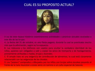 CUAL ES SU PROPOSITO ACTUAL? 
A luz de este repaso histórico examinaremos actividades y prácticas actuales asociadas a 
este día de las brujas: 
A. La fecha del 31 de octubre, es una fiesta pagana, durante la cual se practicaba mucho 
más que la adivinación, según se ha expuesto. 
B. Las máscaras y los disfraces son usados para ocultar la verdadera identidad de los 
niños, quienes son obligados a salir y copiar los actos de trampería y de hostigamiento, 
previamente atribuidas a hadas, brujas y duendes. 
C. El simple trato es una exigencia de contribución de alimentos, lo cual está claramente 
relacionado con las exigencias de los druidas. 
D. Los "posters" comprados o dibujados por los niños con brujas sobre escobas pasando al 
frente de la luna muestran a estos seres en camino a un culto especial de Satanás. 
 