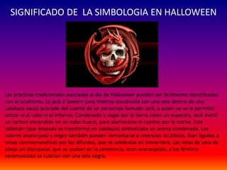 SIGNIFICADO DE LA SIMBOLOGIA EN HALLOWEEN 
Las prácticas tradicionales asociadas al día de Halloween pueden ser fácilmente identificadas 
con el ocultismo. La jack o´lantern (una linterna construida con una vela dentro de una 
calabaza vacía) procede del cuento de un personaje llamado Jack, a quien no se le permitió 
entrar ni al cielo ni al infierno. Condenado a vagar por la tierra como un espectro, Jack metió 
un carbón encendido en un nabo hueco, para alumbrarse el camino por la noche. Este 
talismán (que después se transformó en calabaza) simbolizaba un ánima condenada. Los 
colores anaranjado y negro también pueden remontarse a creencias ocultistas. Iban ligados a 
misas conmemorativas por los difuntos, que se celebraba en noviembre. Las velas de cera de 
abeja sin blanquear, que se usaban en la ceremonia, eran anaranjadas, y los féretros 
ceremoniales se cubrían con una tela negra. 
 