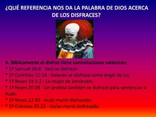 ¿QUÉ REFERENCIA NOS DA LA PALABRA DE DIOS ACERCA 
DE LOS DISFRACES? 
A. Bíblicamente el disfraz tiene connotaciones satánicas: 
* 1ª Samuel 28:8 - Saúl se disfrazó. 
* 2ª Corintios 11:14 - Satanás se disfraza como ángel de luz. 
* 1ª Reyes 14:1-2 - La mujer de Jeroboam. 
* 1ª Reyes 20:38 - Un profeta también se disfrazó para sentenciar a 
Acab. 
* 1ª Reyes 22:30 - Acab murió disfrazado. 
* 2ª Crónicas 35:22 - Josías murió disfrazado. 
 