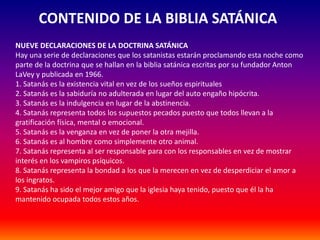 CONTENIDO DE LA BIBLIA SATÁNICA 
NUEVE DECLARACIONES DE LA DOCTRINA SATÁNICA 
Hay una serie de declaraciones que los satanistas estarán proclamando esta noche como 
parte de la doctrina que se hallan en la biblia satánica escritas por su fundador Anton 
LaVey y publicada en 1966. 
1. Satanás es la existencia vital en vez de los sueños espirituales 
2. Satanás es la sabiduría no adulterada en lugar del auto engaño hipócrita. 
3. Satanás es la indulgencia en lugar de la abstinencia. 
4. Satanás representa todos los supuestos pecados puesto que todos llevan a la 
gratificación física, mental o emocional. 
5. Satanás es la venganza en vez de poner la otra mejilla. 
6. Satanás es al hombre como simplemente otro animal. 
7. Satanás representa al ser responsable para con los responsables en vez de mostrar 
interés en los vampiros psíquicos. 
8. Satanás representa la bondad a los que la merecen en vez de desperdiciar el amor a 
los ingratos. 
9. Satanás ha sido el mejor amigo que la iglesia haya tenido, puesto que él la ha 
mantenido ocupada todos estos años. 
 