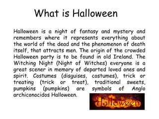 What is Halloween 
Halloween is a night of fantasy and mystery and 
remembers where it represents everything about 
the wo...