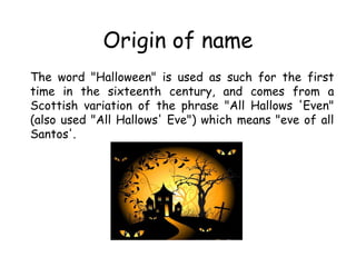 Origin of name 
The word "Halloween" is used as such for the first 
time in the sixteenth century, and comes from a 
Scott...