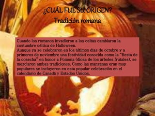 ¿CUÁL FUE SU ORIGEN? 
Tradición romana 
Cuando los romanos invadieron a los celtas cambiaron la 
costumbre céltica de Halloween. 
Aunque ya se celebraron en los últimos días de octubre y a 
primeros de noviembre una festividad conocida como la “fiesta de 
la cosecha” en honor a Pomona (diosa de los árboles frutales), se 
mezclaron ambas tradiciones. Como las manzanas eran muy 
populares se incluyeron en esta popular celebración en el 
calendario de Canadá y Estados Unidos. 
 