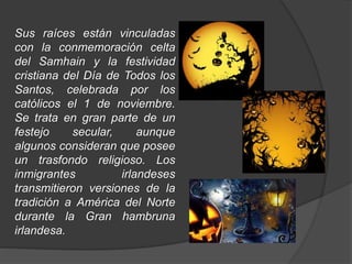 Sus raíces están vinculadas 
con la conmemoración celta 
del Samhain y la festividad 
cristiana del Día de Todos los 
Santos, celebrada por los 
católicos el 1 de noviembre. 
Se trata en gran parte de un 
festejo secular, aunque 
algunos consideran que posee 
un trasfondo religioso. Los 
inmigrantes irlandeses 
transmitieron versiones de la 
tradición a América del Norte 
durante la Gran hambruna 
irlandesa. 
 