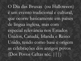 O Dia das Bruxas (ou Halloween)
é um evento tradicional e cultural,
que ocorre basicamente em países
de língua inglesa, mas com
especial relevância nos Estados
Unidos, Canadá, Irlanda e Reino
Unido, tendo como base e origem
as celebrações dos antigos povos
(Dos Povos Celtas séc. |||)
 