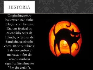 Originalmente, o
halloween não tinha
relação com bruxas.
Era um festival do
calendário celta da
Irlanda, o festival de
Samhain, celebrado
entre 30 de outubro e
2 de novembro e
marcava o fim do
verão (samhain
significa literalmente
"fim do verão").
HISTÓRIA
 