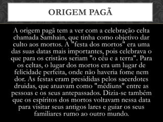 A origem pagã tem a ver com a celebração celta
chamada Samhain, que tinha como objetivo dar
culto aos mortos. A "festa dos mortos" era uma
das suas datas mais importantes, pois celebrava o
que para os cristãos seriam "o céu e a terra". Para
os celtas, o lugar dos mortos era um lugar de
felicidade perfeita, onde não haveria fome nem
dor. As festas eram presididas pelos sacerdotes
druidas, que atuavam como "médiuns" entre as
pessoas e os seus antepassados. Dizia-se também
que os espíritos dos mortos voltavam nessa data
para visitar seus antigos lares e guiar os seus
familiares rumo ao outro mundo.
ORIGEM PAGÃ
 