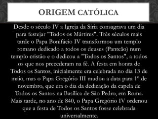 Desde o século IV a Igreja da Síria consagrava um dia
para festejar "Todos os Mártires". Três séculos mais
tarde o Papa Bonifácio IV transformou um templo
romano dedicado a todos os deuses (Panteão) num
templo cristão e o dedicou a "Todos os Santos", a todos
os que nos precederam na fé. A festa em honra de
Todos os Santos, inicialmente era celebrada no dia 13 de
maio, mas o Papa Gregório III mudou a data para 1º de
novembro, que era o dia da dedicação da capela de
Todos os Santos na Basílica de São Pedro, em Roma.
Mais tarde, no ano de 840, o Papa Gregório IV ordenou
que a festa de Todos os Santos fosse celebrada
universalmente.
ORIGEM CATÓLICA
 