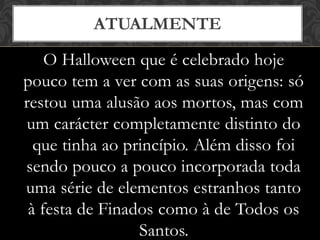 O Halloween que é celebrado hoje
pouco tem a ver com as suas origens: só
restou uma alusão aos mortos, mas com
um carácter completamente distinto do
que tinha ao princípio. Além disso foi
sendo pouco a pouco incorporada toda
uma série de elementos estranhos tanto
à festa de Finados como à de Todos os
Santos.
ATUALMENTE
 