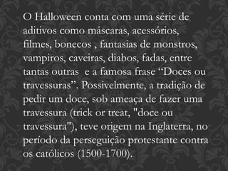O Halloween conta com uma série de
aditivos como máscaras, acessórios,
filmes, bonecos , fantasias de monstros,
vampiros, caveiras, diabos, fadas, entre
tantas outras e a famosa frase “Doces ou
travessuras”. Possivelmente, a tradição de
pedir um doce, sob ameaça de fazer uma
travessura (trick or treat, "doce ou
travessura"), teve origem na Inglaterra, no
período da perseguição protestante contra
os católicos (1500-1700).
 