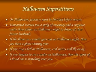 Halloween Superstitions
 On Halloween, journeys must be finished before sunset;
 Unmarried women put a sprig of rosemary and a sixpence
under their pillow on Halloween night to dream of their
future husband;
 If the flame on a candle goes out on Halloween night, then
you have a ghost visiting you;
 If you ring a bell on Halloween, evil spirits will fly away;
 If you happen to see a spider on Halloween, then the spirit of
a loved one is watching over you.
 