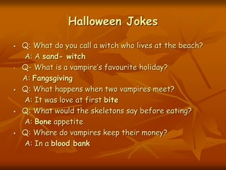 Halloween Jokes
 Q: What do you call a witch who lives at the beach?
A: A sand- witch
• Q- What is a vampire’s favourite holiday?
A: Fangsgiving
 Q: What happens when two vampires meet?
A: It was love at first bite
 Q: What would the skeletons say before eating?
A: Bone appetite
 Q: Where do vampires keep their money?
A: In a blood bank
 